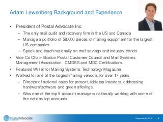 Adam Lewenberg Background and Experience
• President of Postal Advocate Inc.
– The only mail audit and recovery firm in the US and Canada
– Manage a portfolio of 58,000 pieces of mailing equipment for the largest
US companies.
– Speak and teach nationally on mail savings and industry trends.
• Vice Co Chair- Boston Postal Customer Council and Mail Systems
Management Association. CMDSS and MDC Certifications.
• Featured Writer for Mailing Systems Technology Magazine.
• Worked for one of the largest mailing vendors for over 17 years
– Director of national sales for presort, tabletop inserters, addressing
hardware/software and green offerings.
– Was one of the top 5 account managers nationally working with some of
the nations top accounts.
September 29, 2015 4
 