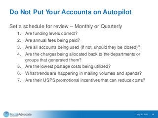 Do Not Put Your Accounts on Autopilot
Set a schedule for review – Monthly or Quarterly
1. Are funding levels correct?
2. Are annual fees being paid?
3. Are all accounts being used (If not, should they be closed)?
4. Are the charges being allocated back to the departments or
groups that generated them?
5. Are the lowest postage costs being utilized?
6. What trends are happening in mailing volumes and spends?
7. Are their USPS promotional incentives that can reduce costs?
May 21, 2020 12
 