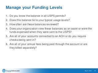 Manage your Funding Levels
1. Do you know the balance in all USPS permits?
2. Does this balance tie to your typical usage levels?
3. How often are these balances reviewed?
4. Does your organization view these balances as an asset or were the
funds expensed when they were sent to the USPS?
5. Are all of your accounts connected to an ACH or do you require
checks being sent in?
6. Are all of your annual fees being paid through the account or are
they billed separately?
May 21, 2020 13
 