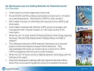 Do Not Assume you are Getting Refunds for Closed Accounts
Our Research
• Tried to figure out what happened to lost funds.
• Found 53,000 lost Pitney Bowes transactions turned over to 15 states
as unclaimed property – Nothing from USPS or other vendors.
• Did multiple Freedom of Information Act requests to the USPS to get
information.
• Had multiple meetings with different USPS account managers and
management with no good answers on how to get access to the
information.
• Wrote the Jan 14 cover article for Mailing Systems Technology exposing
the issue “Has the Post Service been holding millions of mailer’s
dollars?”
• The article prompted the USPS Inspector General to do a research
project on Dormant Advance Deposit Permit Accounts. They
acknowledged that funds are transferred as income to the USPS.
USPS management did not want to make changes.
• Wrote the Jan 15 Cover article for Mailing Systems Technology with the
findings of the report.
• Have had subsequent meetings with the Inspector General’s office
where they are researching specific accounts to validate the issues.
May 21, 2020 14
 