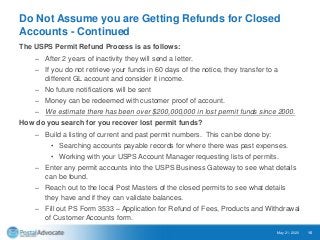 Do Not Assume you are Getting Refunds for Closed
Accounts - Continued
The USPS Permit Refund Process is as follows:
– After 2 years of inactivity they will send a letter.
– If you do not retrieve your funds in 60 days of the notice, they transfer to a
different GL account and consider it income.
– No future notifications will be sent
– Money can be redeemed with customer proof of account.
– We estimate there has been over $200,000,000 in lost permit funds since 2000.
How do you search for you recover lost permit funds?
– Build a listing of current and past permit numbers. This can be done by:
• Searching accounts payable records for where there was past expenses.
• Working with your USPS Account Manager requesting lists of permits.
– Enter any permit accounts into the USPS Business Gateway to see what details
can be found.
– Reach out to the local Post Masters of the closed permits to see what details
they have and if they can validate balances.
– Fill out PS Form 3533 – Application for Refund of Fees, Products and Withdrawal
of Customer Accounts form.
May 21, 2020 15
 