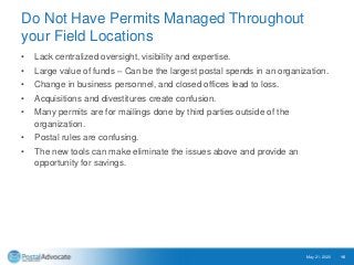 Do Not Have Permits Managed Throughout
your Field Locations
• Lack centralized oversight, visibility and expertise.
• Large value of funds – Can be the largest postal spends in an organization.
• Change in business personnel, and closed offices lead to loss.
• Acquisitions and divestitures create confusion.
• Many permits are for mailings done by third parties outside of the
organization.
• Postal rules are confusing.
• The new tools can make eliminate the issues above and provide an
opportunity for savings.
May 21, 2020 16
 