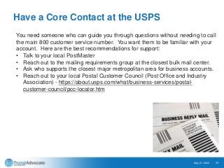 Have a Core Contact at the USPS
May 21, 2020 17
You need someone who can guide you through questions without needing to call
the main 800 customer service number. You want them to be familiar with your
account. Here are the best recommendations for support:
• Talk to your local PostMaster
• Reach out to the mailing requirements group at the closest bulk mail center.
• Ask who supports the closest major metropolitan area for business accounts.
• Reach out to your local Postal Customer Council (Post Office and Industry
Association) - https://about.usps.com/what/business-services/postal-
customer-council/pcc-locator.htm
 