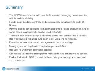 Summary
• The USPS has come out with new tools to make managing permits easier
with incredible visibility.
• Funding can be done centrally and electronically for all permits and PO
Boxes.
• Permits can be consolidated to master accounts for ease of payment and in
some cases single permits can be used nationally.
• There are significant savings around outbound mail permits and Business
Reply accounts by making sure each is set up at the right levels.
• Proactive vs. reactive permit management to ensure savings.
• Manage your funding levels to optimize your cash flow.
• Request refunds from dormant accounts
• Centralized vs. decentralized permit management to simplicity and control.
• Find a dedicated USPS contract that can help you manage your account
and questions.
May 21, 2020 18
 
