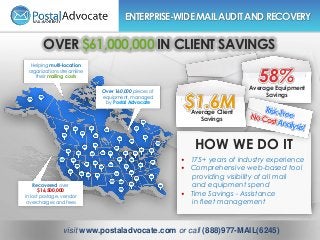 Helping multi-location
organizations streamline
their mailing costs
Over 160,000 pieces of
equipment, managed
by Postal Advocate
Recovered over
$16,500,000
in lost postage, vendor
overcharges and fees
ENTERPRISE-WIDEMAILAUDITANDRECOVERY
OVER $61,000,000 IN CLIENT SAVINGS
$1.6M
58%
Average Client
Savings
Average Equipment
Savings
HOW WE DO IT
• 175+ years of industry experience
• Comprehensive web-based tool
providing visibility of all mail
and equipment spend
• Time Savings - Assistance
in fleet management
visit www.postaladvocate.com or call (888)977-MAIL(6245)
 