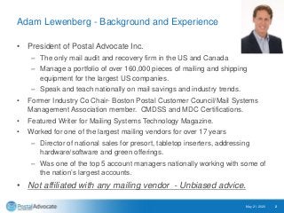 Adam Lewenberg - Background and Experience
• President of Postal Advocate Inc.
– The only mail audit and recovery firm in the US and Canada
– Manage a portfolio of over 160,000 pieces of mailing and shipping
equipment for the largest US companies.
– Speak and teach nationally on mail savings and industry trends.
• Former Industry Co Chair- Boston Postal Customer Council/Mail Systems
Management Association member. CMDSS and MDC Certifications.
• Featured Writer for Mailing Systems Technology Magazine.
• Worked for one of the largest mailing vendors for over 17 years
– Director of national sales for presort, tabletop inserters, addressing
hardware/software and green offerings.
– Was one of the top 5 account managers nationally working with some of
the nation’s largest accounts.
• Not affiliated with any mailing vendor - Unbiased advice.
May 21, 2020 2
 