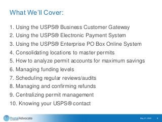 What We’ll Cover:
1. Using the USPS® Business Customer Gateway
2. Using the USPS® Electronic Payment System
3. Using the USPS® Enterprise PO Box Online System
4. Consolidating locations to master permits
5. How to analyze permit accounts for maximum savings
6. Managing funding levels
7. Scheduling regular reviews/audits
8. Managing and confirming refunds
9. Centralizing permit management
10. Knowing your USPS® contact
May 21, 2020 3
 