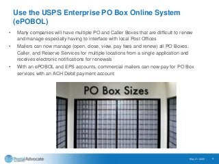 Use the USPS Enterprise PO Box Online System
(ePOBOL)
• Many companies will have multiple PO and Caller Boxes that are difficult to renew
and manage especially having to interface with local Post Offices
• Mailers can now manage (open, close, view, pay fees and renew) all PO Boxes,
Caller, and Reserve Services for multiple locations from a single application and
receives electronic notifications for renewals
• With an ePOBOL and EPS accounts, commercial mailers can now pay for PO Box
services with an ACH Debit payment account
May 21, 2020 7
 