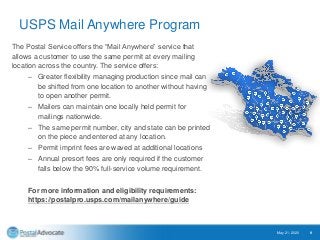 USPS Mail Anywhere Program
The Postal Service offers the “Mail Anywhere” service that
allows a customer to use the same permit at every mailing
location across the country. The service offers:
– Greater flexibility managing production since mail can
be shifted from one location to another without having
to open another permit.
– Mailers can maintain one locally held permit for
mailings nationwide.
– The same permit number, city and state can be printed
on the piece and entered at any location.
– Permit imprint fees are waved at additional locations
– Annual presort fees are only required if the customer
falls below the 90% full-service volume requirement.
For more information and eligibility requirements:
https://postalpro.usps.com/mailanywhere/guide
May 21, 2020 9
 