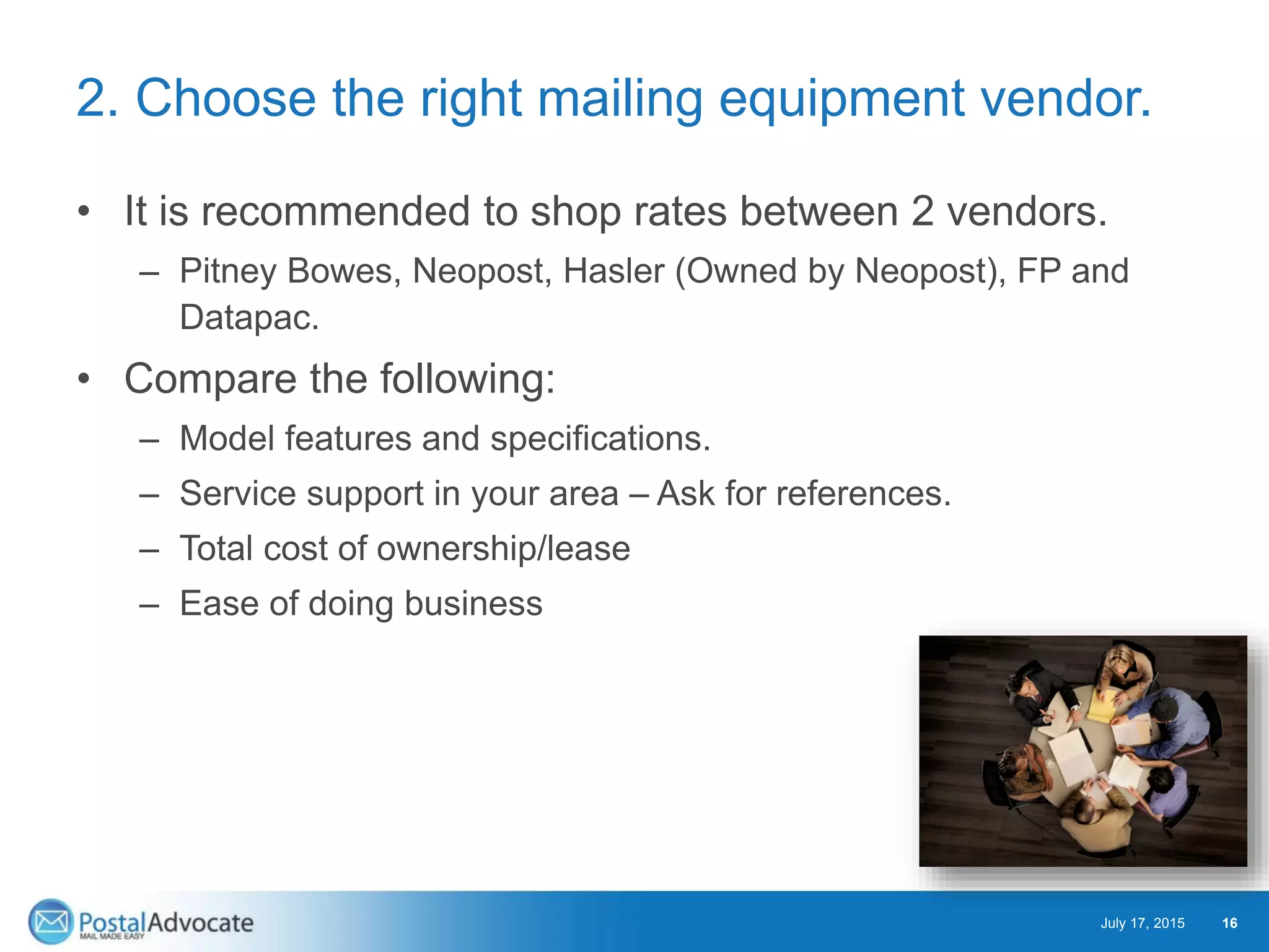 2. Choose the right mailing equipment vendor.
• It is recommended to shop rates between 2 vendors.
– Pitney Bowes, Neopost, Hasler (Owned by Neopost), FP and
Datapac.
• Compare the following:
– Model features and specifications.
– Service support in your area – Ask for references.
– Total cost of ownership/lease
– Ease of doing business
July 17, 2015 16
 