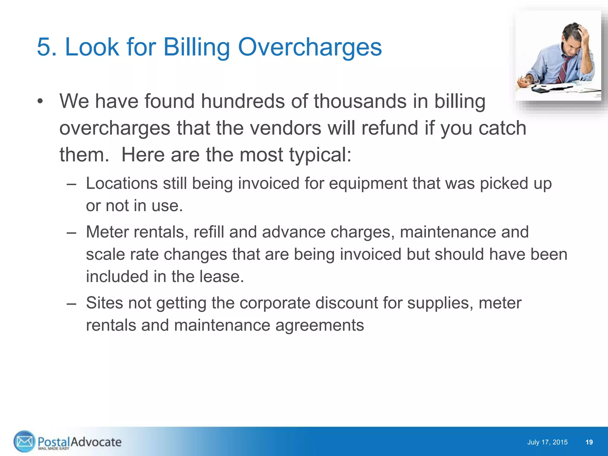 5. Look for Billing Overcharges
• We have found hundreds of thousands in billing
overcharges that the vendors will refund if you catch
them. Here are the most typical:
– Locations still being invoiced for equipment that was picked up
or not in use.
– Meter rentals, refill and advance charges, maintenance and
scale rate changes that are being invoiced but should have been
included in the lease.
– Sites not getting the corporate discount for supplies, meter
rentals and maintenance agreements
July 17, 2015 19
 