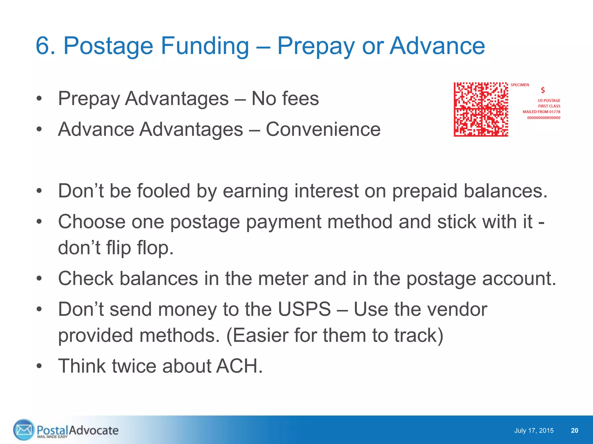 6. Postage Funding – Prepay or Advance
• Prepay Advantages – No fees
• Advance Advantages – Convenience
• Don’t be fooled by earning interest on prepaid balances.
• Choose one postage payment method and stick with it -
don’t flip flop.
• Check balances in the meter and in the postage account.
• Don’t send money to the USPS – Use the vendor
provided methods. (Easier for them to track)
• Think twice about ACH.
July 17, 2015 20
 
