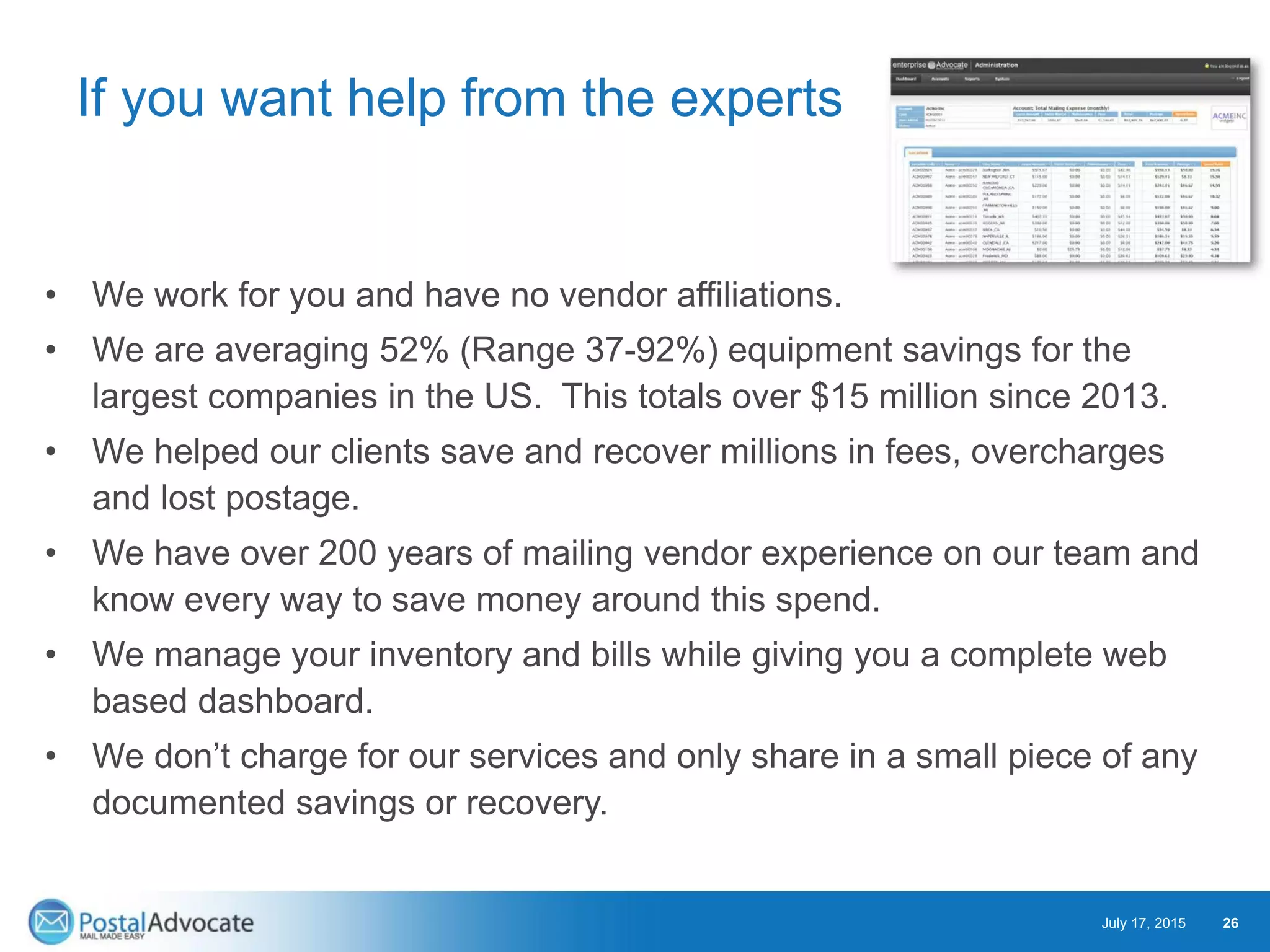 If you want help from the experts
• We work for you and have no vendor affiliations.
• We are averaging 52% (Range 37-92%) equipment savings for the
largest companies in the US. This totals over $15 million since 2013.
• We helped our clients save and recover millions in fees, overcharges
and lost postage.
• We have over 200 years of mailing vendor experience on our team and
know every way to save money around this spend.
• We manage your inventory and bills while giving you a complete web
based dashboard.
• We don’t charge for our services and only share in a small piece of any
documented savings or recovery.
July 17, 2015 26
 