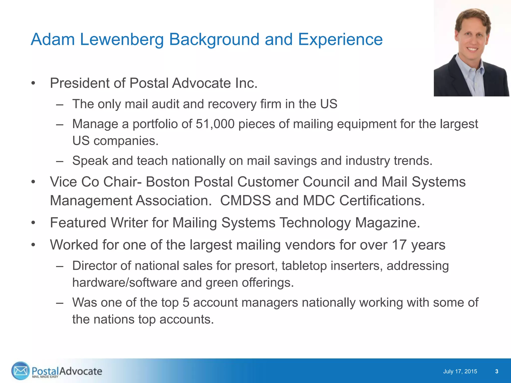 Adam Lewenberg Background and Experience
• President of Postal Advocate Inc.
– The only mail audit and recovery firm in the US
– Manage a portfolio of 51,000 pieces of mailing equipment for the largest
US companies.
– Speak and teach nationally on mail savings and industry trends.
• Vice Co Chair- Boston Postal Customer Council and Mail Systems
Management Association. CMDSS and MDC Certifications.
• Featured Writer for Mailing Systems Technology Magazine.
• Worked for one of the largest mailing vendors for over 17 years
– Director of national sales for presort, tabletop inserters, addressing
hardware/software and green offerings.
– Was one of the top 5 account managers nationally working with some of
the nations top accounts.
July 17, 2015 3
 