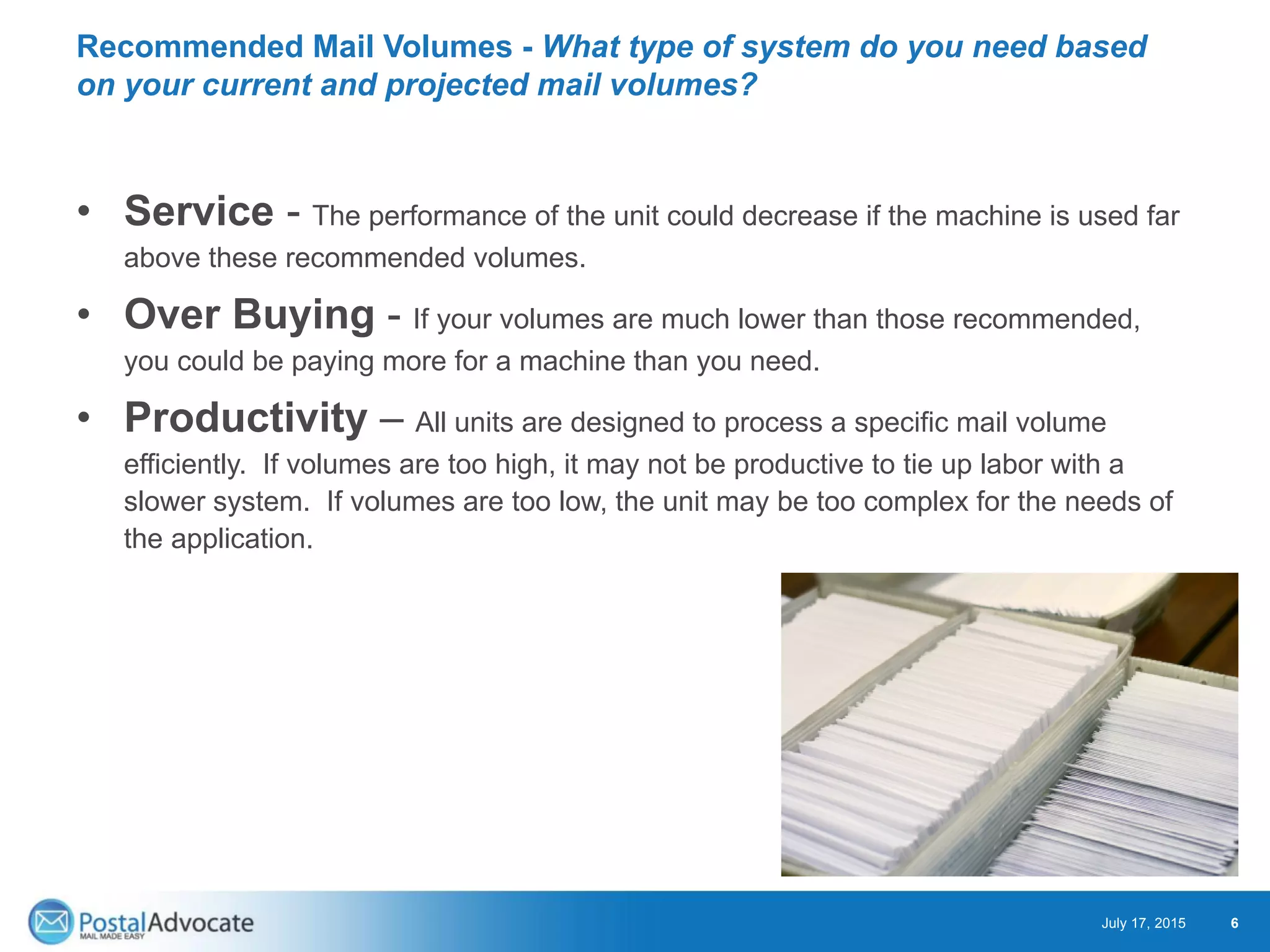 Recommended Mail Volumes - What type of system do you need based
on your current and projected mail volumes?
• Service - The performance of the unit could decrease if the machine is used far
above these recommended volumes.
• Over Buying - If your volumes are much lower than those recommended,
you could be paying more for a machine than you need.
• Productivity – All units are designed to process a specific mail volume
efficiently. If volumes are too high, it may not be productive to tie up labor with a
slower system. If volumes are too low, the unit may be too complex for the needs of
the application.
July 17, 2015 6
 