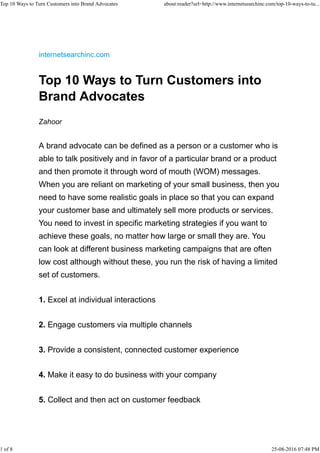 internetsearchinc.com
Top 10 Ways to Turn Customers into
Brand Advocates
Zahoor
A brand advocate can be defined as a person or a customer who is
able to talk positively and in favor of a particular brand or a product
and then promote it through word of mouth (WOM) messages.
When you are reliant on marketing of your small business, then you
need to have some realistic goals in place so that you can expand
your customer base and ultimately sell more products or services.
You need to invest in specific marketing strategies if you want to
achieve these goals, no matter how large or small they are. You
can look at different business marketing campaigns that are often
low cost although without these, you run the risk of having a limited
set of customers.
1. Excel at individual interactions
2. Engage customers via multiple channels
3. Provide a consistent, connected customer experience
4. Make it easy to do business with your company
5. Collect and then act on customer feedback
Top 10 Ways to Turn Customers into Brand Advocates about:reader?url=http://www.internetsearchinc.com/top-10-ways-to-tu...
1 of 8 25-08-2016 07:48 PM
 