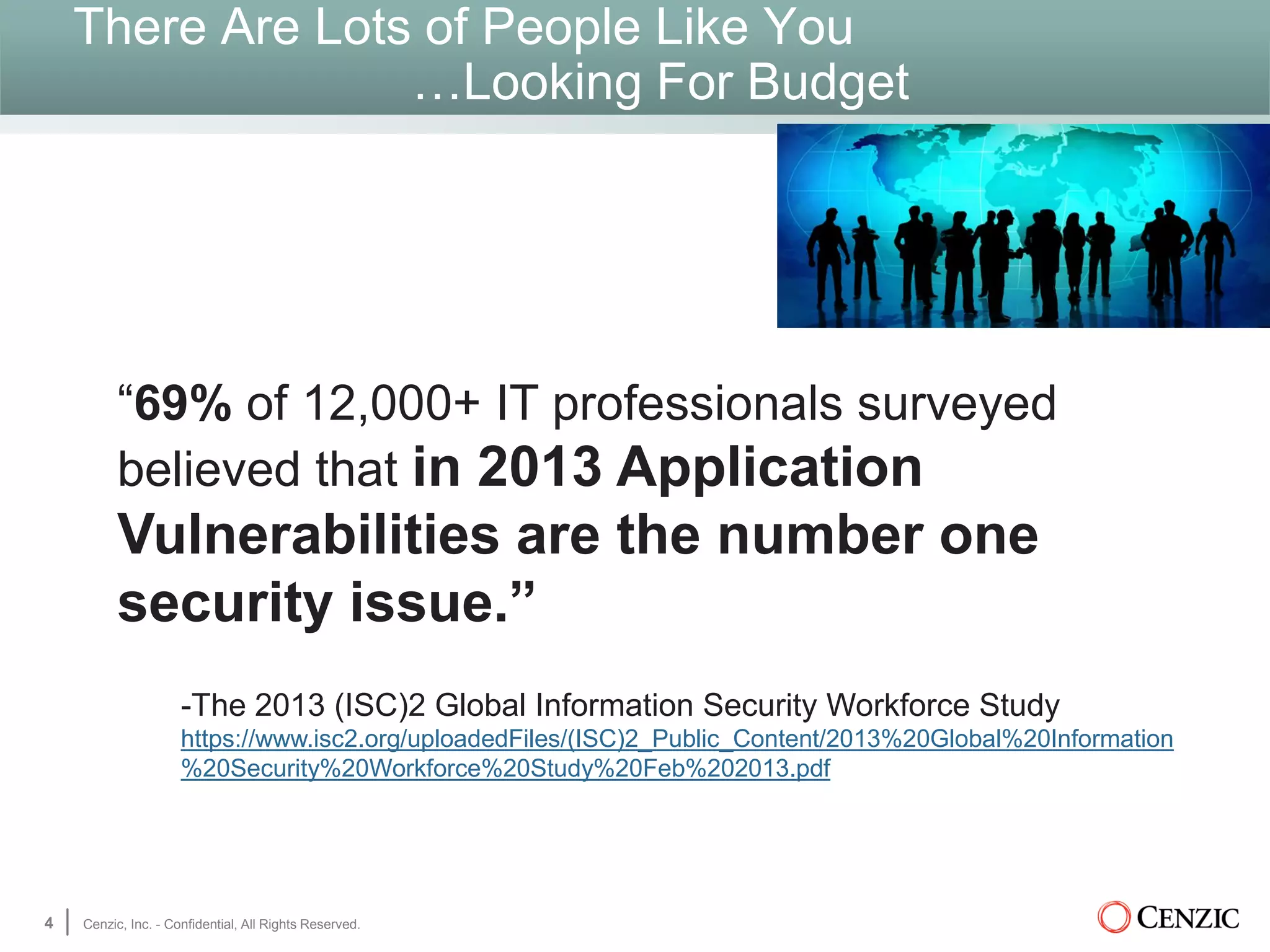 There Are Lots of People Like You
…Looking For Budget
4 Cenzic, Inc. - Confidential, All Rights Reserved.
“69% of 12,000+ IT professionals surveyed
believed that in 2013 Application
Vulnerabilities are the number one
security issue.”
-The 2013 (ISC)2 Global Information Security Workforce Study
https://www.isc2.org/uploadedFiles/(ISC)2_Public_Content/2013%20Global%20Information
%20Security%20Workforce%20Study%20Feb%202013.pdf
 