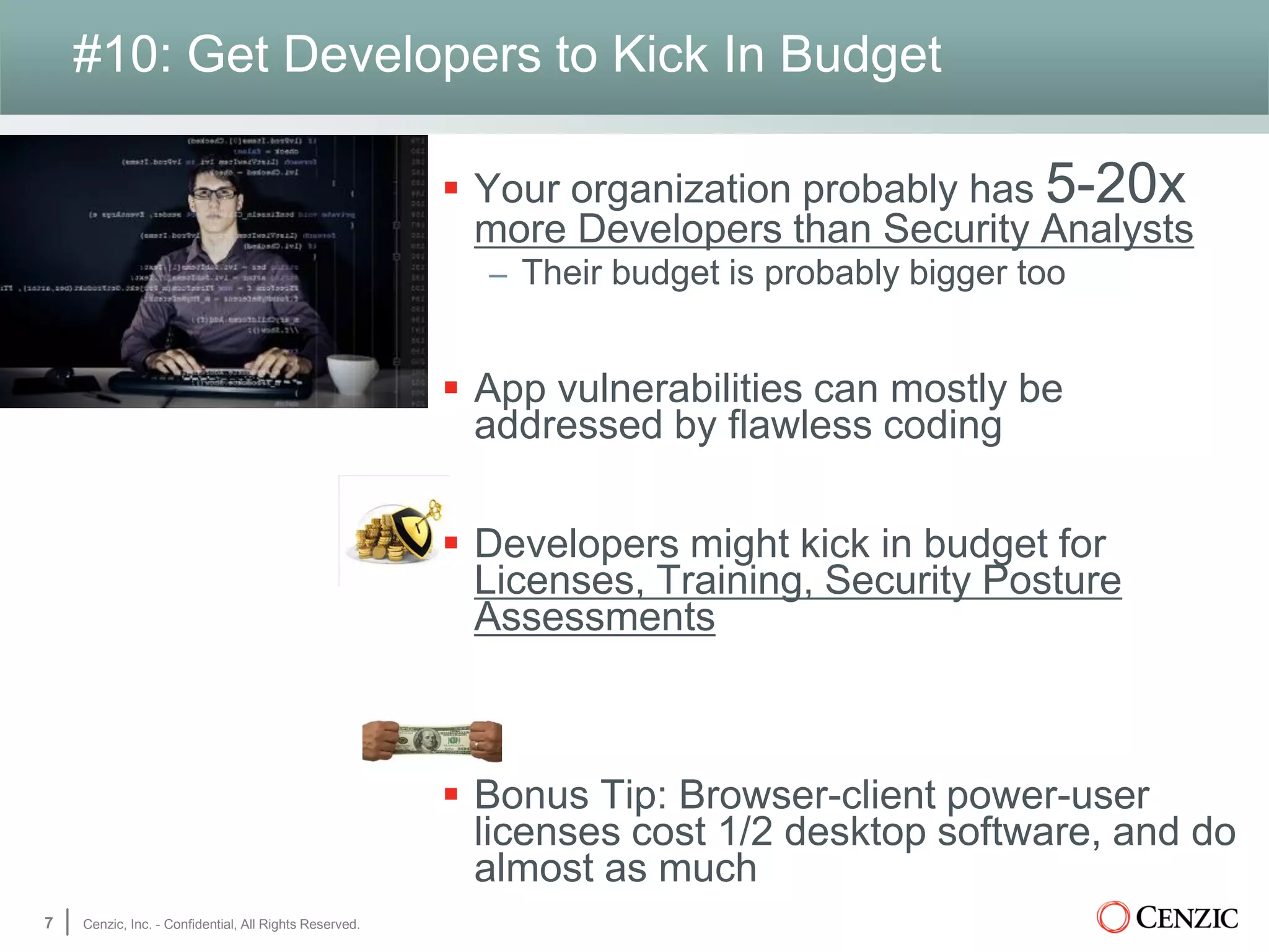 #10: Get Developers to Kick In Budget
 Your organization probably has 5-20x
more Developers than Security Analysts
– Their budget is probably bigger too
 App vulnerabilities can mostly be
addressed by flawless coding
 Developers might kick in budget for
Licenses, Training, Security Posture
Assessments
 Bonus Tip: Browser-client power-user
licenses cost 1/2 desktop software, and do
almost as much
7 Cenzic, Inc. - Confidential, All Rights Reserved.
 