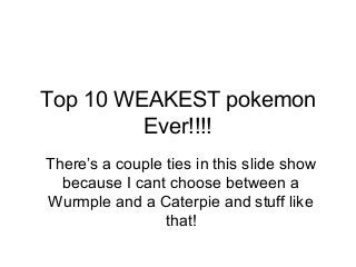 Top 10 WEAKEST pokemon
Ever!!!!
There’s a couple ties in this slide show
because I cant choose between a
Wurmple and a Caterpie and stuff like
that!
 