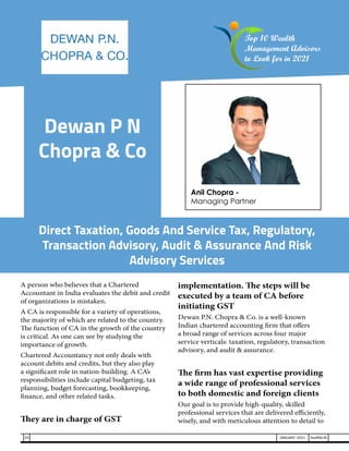 Dewan P N
Chopra & Co
A person who believes that a Chartered
Accountant in India evaluates the debit and credit
of organizations is mistaken.
A CA is responsible for a variety of operations,
the majority of which are related to the country.
The function of CA in the growth of the country
is critical. As one can see by studying the
importance of growth.
Chartered Accountancy not only deals with
account debits and credits, but they also play
a significant role in nation-building. A CA’s
responsibilities include capital budgeting, tax
planning, budget forecasting, bookkeeping,
finance, and other related tasks.
They are in charge of GST
implementation. The steps will be
executed by a team of CA before
initiating GST
Dewan P.N. Chopra & Co. is a well-known
Indian chartered accounting firm that offers
a broad range of services across four major
service verticals: taxation, regulatory, transaction
advisory, and audit & assurance.
The firm has vast expertise providing
a wide range of professional services
to both domestic and foreign clients
Our goal is to provide high-quality, skilled
professional services that are delivered efficiently,
wisely, and with meticulous attention to detail to
Direct Taxation, Goods And Service Tax, Regulatory,
Transaction Advisory, Audit & Assurance And Risk
Advisory Services
Anil Chopra -
Managing Partner
Top 10 Wealth
Management Advisors
to Look for in 2021
24 JANUARY 2021 SwiftNLift
 