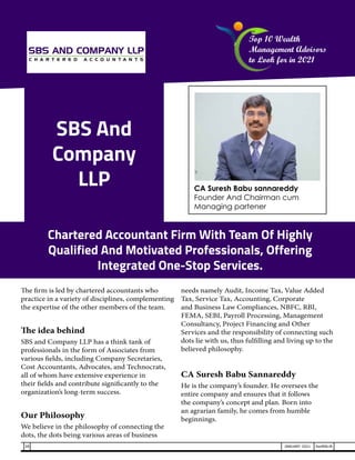 SBS And
Company
LLP
The firm is led by chartered accountants who
practice in a variety of disciplines, complementing
the expertise of the other members of the team.
The idea behind
SBS and Company LLP has a think tank of
professionals in the form of Associates from
various fields, including Company Secretaries,
Cost Accountants, Advocates, and Technocrats,
all of whom have extensive experience in
their fields and contribute significantly to the
organization’s long-term success.
Our Philosophy
We believe in the philosophy of connecting the
dots, the dots being various areas of business
needs namely Audit, Income Tax, Value Added
Tax, Service Tax, Accounting, Corporate
and Business Law Compliances, NBFC, RBI,
FEMA, SEBI, Payroll Processing, Management
Consultancy, Project Financing and Other
Services and the responsibility of connecting such
dots lie with us, thus fulfilling and living up to the
believed philosophy.
CA Suresh Babu Sannareddy
He is the company’s founder. He oversees the
entire company and ensures that it follows
the company’s concept and plan. Born into
an agrarian family, he comes from humble
beginnings.
Chartered Accountant Firm With Team Of Highly
Qualified And Motivated Professionals, Offering
Integrated One-Stop Services.
CA Suresh Babu sannareddy
Founder And Chairman cum
Managing partener
Top 10 Wealth
Management Advisors
to Look for in 2021
28 JANUARY 2021 SwiftNLift
 