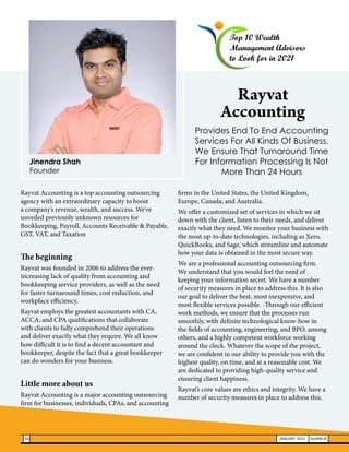 Rayvat Accounting is a top accounting outsourcing
agency with an extraordinary capacity to boost
a company’s revenue, wealth, and success. We’ve
unveiled previously unknown resources for
Bookkeeping, Payroll, Accounts Receivable & Payable,
GST, VAT, and Taxation
The beginning
Rayvat was founded in 2006 to address the ever-
increasing lack of quality from accounting and
bookkeeping service providers, as well as the need
for faster turnaround times, cost reduction, and
workplace efficiency.
Rayvat employs the greatest accountants with CA,
ACCA, and CPA qualifications that collaborate
with clients to fully comprehend their operations
and deliver exactly what they require. We all know
how difficult it is to find a decent accountant and
bookkeeper, despite the fact that a great bookkeeper
can do wonders for your business.
Little more about us
Rayvat Accounting is a major accounting outsourcing
firm for businesses, individuals, CPAs, and accounting
firms in the United States, the United Kingdom,
Europe, Canada, and Australia.
We offer a customized set of services in which we sit
down with the client, listen to their needs, and deliver
exactly what they need. We monitor your business with
the most up-to-date technologies, including as Xero,
QuickBooks, and Sage, which streamline and automate
how your data is obtained in the most secure way.
We are a professional accounting outsourcing firm.
We understand that you would feel the need of
keeping your information secret. We have a number
of security measures in place to address this. It is also
our goal to deliver the best, most inexpensive, and
most flexible services possible. -Through our efficient
work methods, we ensure that the processes run
smoothly, with definite technological know-how in
the fields of accounting, engineering, and BPO, among
others, and a highly competent workforce working
around the clock. Whatever the scope of the project,
we are confident in our ability to provide you with the
highest quality, on time, and at a reasonable cost. We
are dedicated to providing high-quality service and
ensuring client happiness.
Rayvat’s core values are ethics and integrity. We have a
number of security measures in place to address this.
Provides End To End Accounting
Services For All Kinds Of Business.
We Ensure That Turnaround Time
For Information Processing Is Not
More Than 24 Hours
Top 10 Wealth
Management Advisors
to Look for in 2021
Rayvat
Accounting
Jinendra Shah
Founder
36 JANUARY 2021 SwiftNLift
 