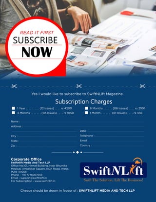 SUBSCRIBE
NOW
READ IT FIRST
Yes I would like to subscribe to SwiftNLift Magazine.
Subscription Charges
1 Year . . . . . . . . . (12 Issues) . . . . rs 4200
3 Months . . . . . . . (03 Issues) . . . . rs 1050
6 Months . . . . . . (06 Issues) . . . . rs 2100
1 Month . . . . . . . (01 Issues) . . . . rs 350
Cheque should be drawn in favour of : SWIFTNLIFT MEDIA AND TECH LLP
Name :
Address :
City :
State :
Zip :
Date :
Telephone :
Email :
Country :
Corporate Office
Swiftnlift Media And Tech LLP
Office No.101, Nirmal Building, Near Bhumika
Medical, Ambedkar Square, NDA Road, Warje,
Pune 411058
Phone - +91 7776067659
Email - support@swiftnlift.in
For Subscription - www.swiftnlift.in
 