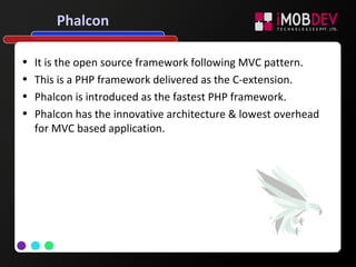 Phalcon
• It is the open source framework following MVC pattern.
• This is a PHP framework delivered as the C-extension.
• Phalcon is introduced as the fastest PHP framework.
• Phalcon has the innovative architecture & lowest overhead
for MVC based application.
 