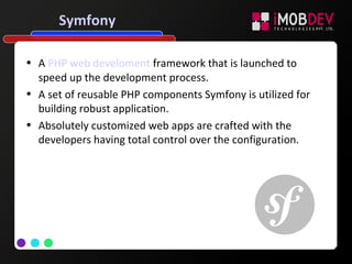 Symfony
• A PHP web develoment framework that is launched to
speed up the development process.
• A set of reusable PHP components Symfony is utilized for
building robust application.
• Absolutely customized web apps are crafted with the
developers having total control over the configuration.
 