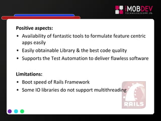 Positive aspects:
• Availability of fantastic tools to formulate feature centric
apps easily
• Easily obtainable Library & the best code quality
• Supports the Test Automation to deliver flawless software
Limitations:
• Boot speed of Rails Framework
• Some IO libraries do not support multithreading
 