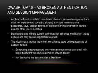 OWASP TOP 10 – A3 BROKEN AUTHENTICATION
AND SESSION MANAGEMENT
• Application functions related to authentication and session management are
  often not implemented correctly, allowing attackers to compromise
  passwords, keys, session tokens, or exploit other implementation flaws to
  assume other users’ identities
• Developers tend to build custom authentication schemes which aren’t tested
  enough and may contain logical flaws as well.
• Technical impact include login theft to malicious users getting access to all
  account details.
    • Generating a new password every time someone enters an email id in
      forgot password will cause a denial of service attack!
    • Not destroying the session after a fixed time.
 