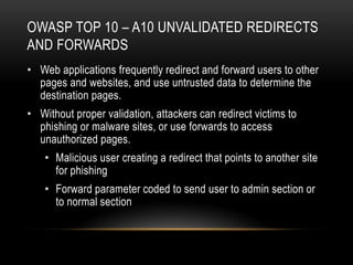 OWASP TOP 10 – A10 UNVALIDATED REDIRECTS
AND FORWARDS
• Web applications frequently redirect and forward users to other
  pages and websites, and use untrusted data to determine the
  destination pages.
• Without proper validation, attackers can redirect victims to
  phishing or malware sites, or use forwards to access
  unauthorized pages.
    • Malicious user creating a redirect that points to another site
      for phishing
    • Forward parameter coded to send user to admin section or
      to normal section
 