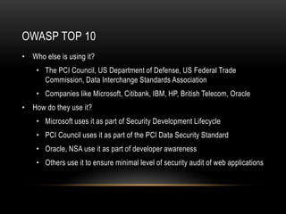 OWASP TOP 10
• Who else is using it?
    • The PCI Council, US Department of Defense, US Federal Trade
      Commission, Data Interchange Standards Association
    • Companies like Microsoft, Citibank, IBM, HP, British Telecom, Oracle
• How do they use it?
    • Microsoft uses it as part of Security Development Lifecycle
    • PCI Council uses it as part of the PCI Data Security Standard
    • Oracle, NSA use it as part of developer awareness
    • Others use it to ensure minimal level of security audit of web applications
 