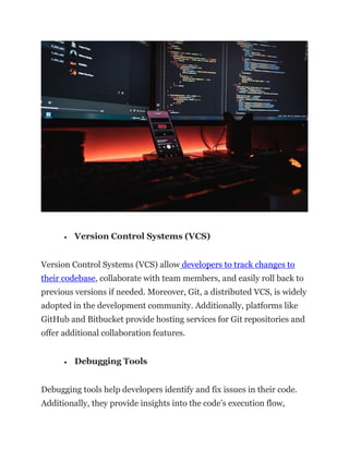 • Version Control Systems (VCS)
Version Control Systems (VCS) allow developers to track changes to
their codebase, collaborate with team members, and easily roll back to
previous versions if needed. Moreover, Git, a distributed VCS, is widely
adopted in the development community. Additionally, platforms like
GitHub and Bitbucket provide hosting services for Git repositories and
offer additional collaboration features.
• Debugging Tools
Debugging tools help developers identify and fix issues in their code.
Additionally, they provide insights into the code’s execution flow,
 