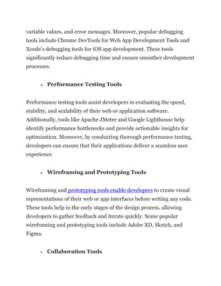variable values, and error messages. Moreover, popular debugging
tools include Chrome DevTools for Web App Development Tools and
Xcode’s debugging tools for iOS app development. These tools
significantly reduce debugging time and ensure smoother development
processes.
• Performance Testing Tools
Performance testing tools assist developers in evaluating the speed,
stability, and scalability of their web or application software.
Additionally, tools like Apache JMeter and Google Lighthouse help
identify performance bottlenecks and provide actionable insights for
optimization. Moreover, by conducting thorough performance testing,
developers can ensure that their applications deliver a seamless user
experience.
• Wireframing and Prototyping Tools
Wireframing and prototyping tools enable developers to create visual
representations of their web or app interfaces before writing any code.
These tools help in the early stages of the design process, allowing
developers to gather feedback and iterate quickly. Some popular
wireframing and prototyping tools include Adobe XD, Sketch, and
Figma.
• Collaboration Tools
 