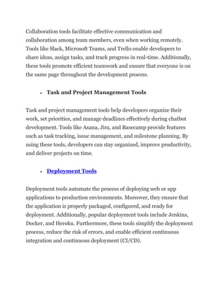Collaboration tools facilitate effective communication and
collaboration among team members, even when working remotely.
Tools like Slack, Microsoft Teams, and Trello enable developers to
share ideas, assign tasks, and track progress in real-time. Additionally,
these tools promote efficient teamwork and ensure that everyone is on
the same page throughout the development process.
• Task and Project Management Tools
Task and project management tools help developers organize their
work, set priorities, and manage deadlines effectively during chatbot
development. Tools like Asana, Jira, and Basecamp provide features
such as task tracking, issue management, and milestone planning. By
using these tools, developers can stay organized, improve productivity,
and deliver projects on time.
• Deployment Tools
Deployment tools automate the process of deploying web or app
applications to production environments. Moreover, they ensure that
the application is properly packaged, configured, and ready for
deployment. Additionally, popular deployment tools include Jenkins,
Docker, and Heroku. Furthermore, these tools simplify the deployment
process, reduce the risk of errors, and enable efficient continuous
integration and continuous deployment (CI/CD).
 
