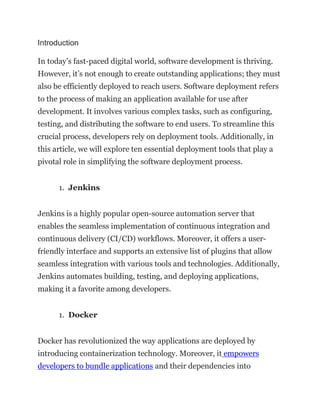 Introduction
In today’s fast-paced digital world, software development is thriving.
However, it’s not enough to create outstanding applications; they must
also be efficiently deployed to reach users. Software deployment refers
to the process of making an application available for use after
development. It involves various complex tasks, such as configuring,
testing, and distributing the software to end users. To streamline this
crucial process, developers rely on deployment tools. Additionally, in
this article, we will explore ten essential deployment tools that play a
pivotal role in simplifying the software deployment process.
1. Jenkins
Jenkins is a highly popular open-source automation server that
enables the seamless implementation of continuous integration and
continuous delivery (CI/CD) workflows. Moreover, it offers a user-
friendly interface and supports an extensive list of plugins that allow
seamless integration with various tools and technologies. Additionally,
Jenkins automates building, testing, and deploying applications,
making it a favorite among developers.
1. Docker
Docker has revolutionized the way applications are deployed by
introducing containerization technology. Moreover, it empowers
developers to bundle applications and their dependencies into
 