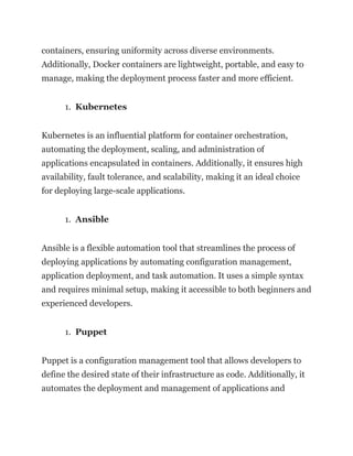 containers, ensuring uniformity across diverse environments.
Additionally, Docker containers are lightweight, portable, and easy to
manage, making the deployment process faster and more efficient.
1. Kubernetes
Kubernetes is an influential platform for container orchestration,
automating the deployment, scaling, and administration of
applications encapsulated in containers. Additionally, it ensures high
availability, fault tolerance, and scalability, making it an ideal choice
for deploying large-scale applications.
1. Ansible
Ansible is a flexible automation tool that streamlines the process of
deploying applications by automating configuration management,
application deployment, and task automation. It uses a simple syntax
and requires minimal setup, making it accessible to both beginners and
experienced developers.
1. Puppet
Puppet is a configuration management tool that allows developers to
define the desired state of their infrastructure as code. Additionally, it
automates the deployment and management of applications and
 