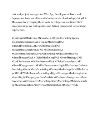 task and project management Web App Development Tools, and
deployment tools are all essential components of a developer’s toolkit.
Moreover, by leveraging these tools, developers can optimize their
processes, improve code quality, and deliver exceptional web and app
experiences.
#UAEDigitalMarketing #NexusBees #DigitalMarketingAgency
#MarketingServicesUAE #OnlineMarketingUAE
#BrandPromotionUAE #DigitalStrategyUAE
#SocialMediaMarketingUAE #SEOservicesUAE
#ContentMarketingUAE#UAEBranding #DigitalIdentityUAE
#BrandSuccessUAE #DigitalMarketingUAE #BrandStrategyUAE
#UAEBusinesses #OnlinePresenceUAE #DigitalCampaignsUAE
#BrandEngagementUAE#UAEInnovation#DigitalMarketing#OnlineA
dvertising#SocialMediaMarketing#ContentMarketing#EmailMarketin
g#SEO#PPC#InfluencerMarketing#DigitalStrategy#MarketingAutom
ation#DigitalCampaigns#DataAnalytics#CustomerEngagement#Bran
dAwareness#EcommerceMarketing#VideoMarketing#MobileMarketi
ng#LeadGeneration#ConversionOptimization#DigitalTrends
 