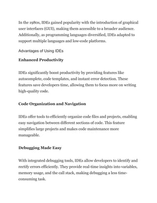 In the 1980s, IDEs gained popularity with the introduction of graphical
user interfaces (GUI), making them accessible to a broader audience.
Additionally, as programming languages diversified, IDEs adapted to
support multiple languages and low-code platforms.
Advantages of Using IDEs
Enhanced Productivity
IDEs significantly boost productivity by providing features like
autocomplete, code templates, and instant error detection. These
features save developers time, allowing them to focus more on writing
high-quality code.
Code Organization and Navigation
IDEs offer tools to efficiently organize code files and projects, enabling
easy navigation between different sections of code. This feature
simplifies large projects and makes code maintenance more
manageable.
Debugging Made Easy
With integrated debugging tools, IDEs allow developers to identify and
rectify errors efficiently. They provide real-time insights into variables,
memory usage, and the call stack, making debugging a less time-
consuming task.
 