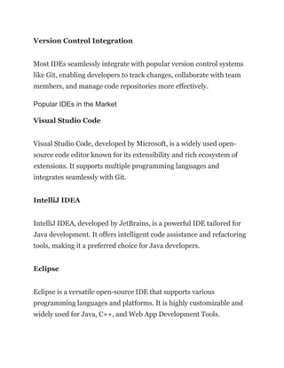 Version Control Integration
Most IDEs seamlessly integrate with popular version control systems
like Git, enabling developers to track changes, collaborate with team
members, and manage code repositories more effectively.
Popular IDEs in the Market
Visual Studio Code
Visual Studio Code, developed by Microsoft, is a widely used open-
source code editor known for its extensibility and rich ecosystem of
extensions. It supports multiple programming languages and
integrates seamlessly with Git.
IntelliJ IDEA
IntelliJ IDEA, developed by JetBrains, is a powerful IDE tailored for
Java development. It offers intelligent code assistance and refactoring
tools, making it a preferred choice for Java developers.
Eclipse
Eclipse is a versatile open-source IDE that supports various
programming languages and platforms. It is highly customizable and
widely used for Java, C++, and Web App Development Tools.
 