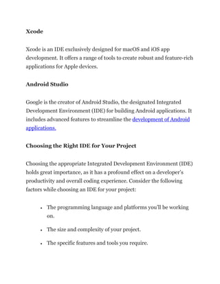 Xcode
Xcode is an IDE exclusively designed for macOS and iOS app
development. It offers a range of tools to create robust and feature-rich
applications for Apple devices.
Android Studio
Google is the creator of Android Studio, the designated Integrated
Development Environment (IDE) for building Android applications. It
includes advanced features to streamline the development of Android
applications.
Choosing the Right IDE for Your Project
Choosing the appropriate Integrated Development Environment (IDE)
holds great importance, as it has a profound effect on a developer’s
productivity and overall coding experience. Consider the following
factors while choosing an IDE for your project:
• The programming language and platforms you’ll be working
on.
• The size and complexity of your project.
• The specific features and tools you require.
 