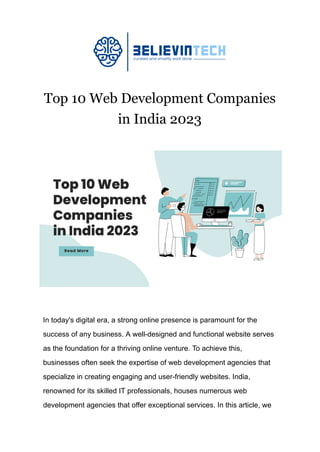 Top 10 Web Development Companies
in India 2023
In today's digital era, a strong online presence is paramount for the
success of any business. A well-designed and functional website serves
as the foundation for a thriving online venture. To achieve this,
businesses often seek the expertise of web development agencies that
specialize in creating engaging and user-friendly websites. India,
renowned for its skilled IT professionals, houses numerous web
development agencies that offer exceptional services. In this article, we
 