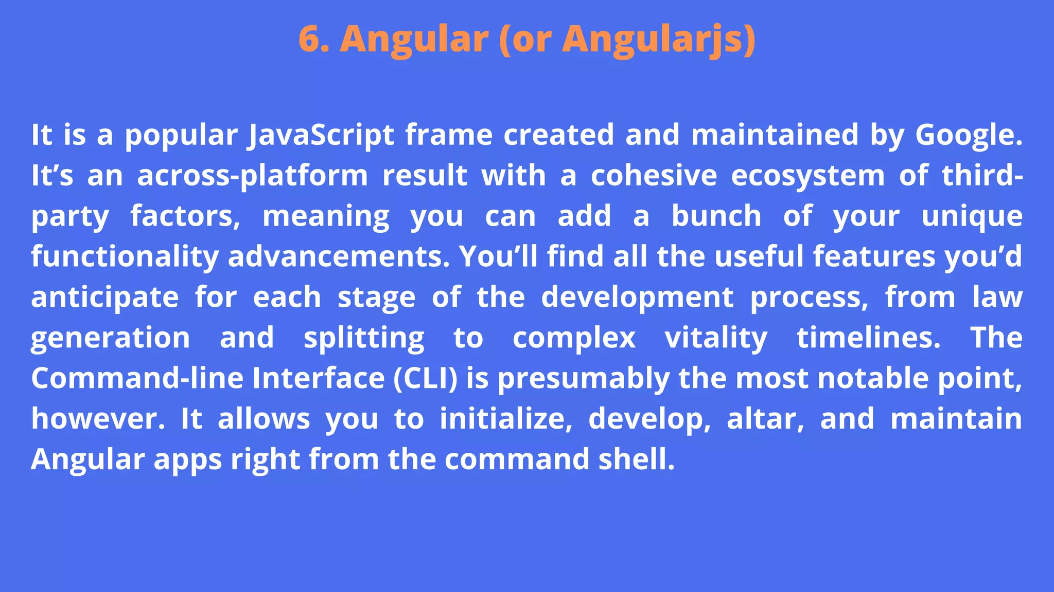 It is a popular JavaScript frame created and maintained by Google.
It’s an across-platform result with a cohesive ecosystem of third-
party factors, meaning you can add a bunch of your unique
functionality advancements. You’ll find all the useful features you’d
anticipate for each stage of the development process, from law
generation and splitting to complex vitality timelines. The
Command-line Interface (CLI) is presumably the most notable point,
however. It allows you to initialize, develop, altar, and maintain
Angular apps right from the command shell.
6. Angular (or Angularjs)
 