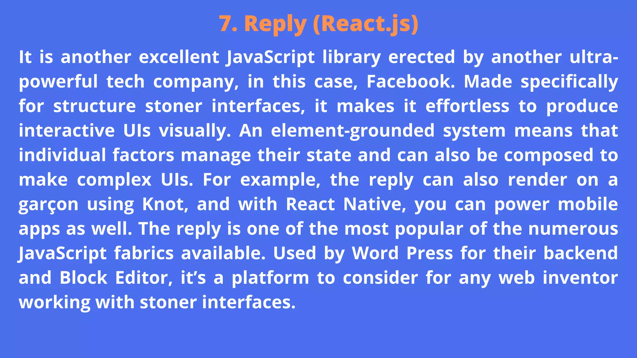 It is another excellent JavaScript library erected by another ultra-
powerful tech company, in this case, Facebook. Made specifically
for structure stoner interfaces, it makes it effortless to produce
interactive UIs visually. An element-grounded system means that
individual factors manage their state and can also be composed to
make complex UIs. For example, the reply can also render on a
garçon using Knot, and with React Native, you can power mobile
apps as well. The reply is one of the most popular of the numerous
JavaScript fabrics available. Used by Word Press for their backend
and Block Editor, it’s a platform to consider for any web inventor
working with stoner interfaces.
7. Reply (React.js)
 