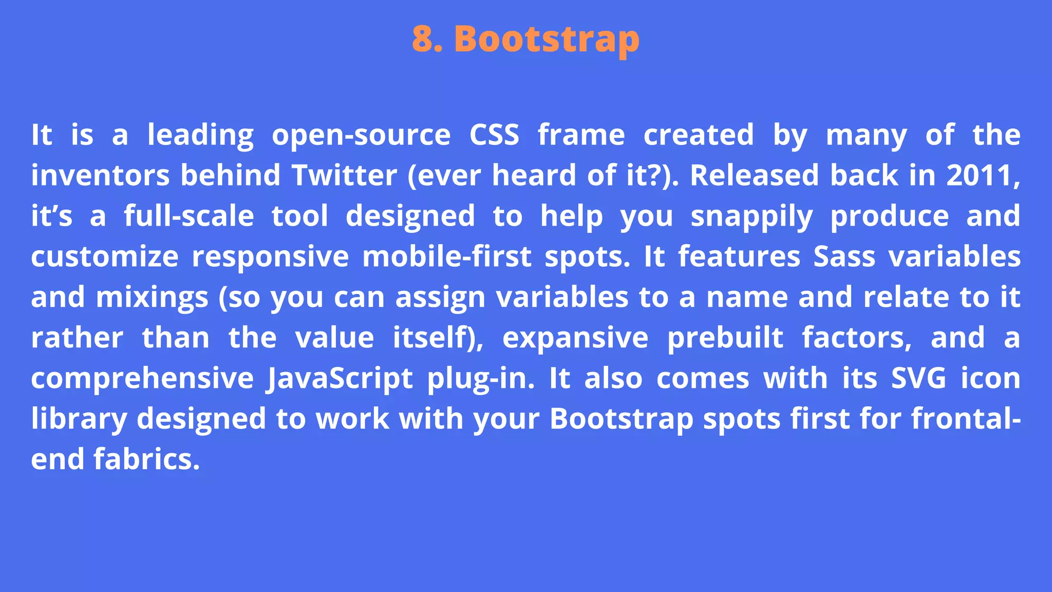 It is a leading open-source CSS frame created by many of the
inventors behind Twitter (ever heard of it?). Released back in 2011,
it’s a full-scale tool designed to help you snappily produce and
customize responsive mobile-first spots. It features Sass variables
and mixings (so you can assign variables to a name and relate to it
rather than the value itself), expansive prebuilt factors, and a
comprehensive JavaScript plug-in. It also comes with its SVG icon
library designed to work with your Bootstrap spots first for frontal-
end fabrics.
8. Bootstrap
 
