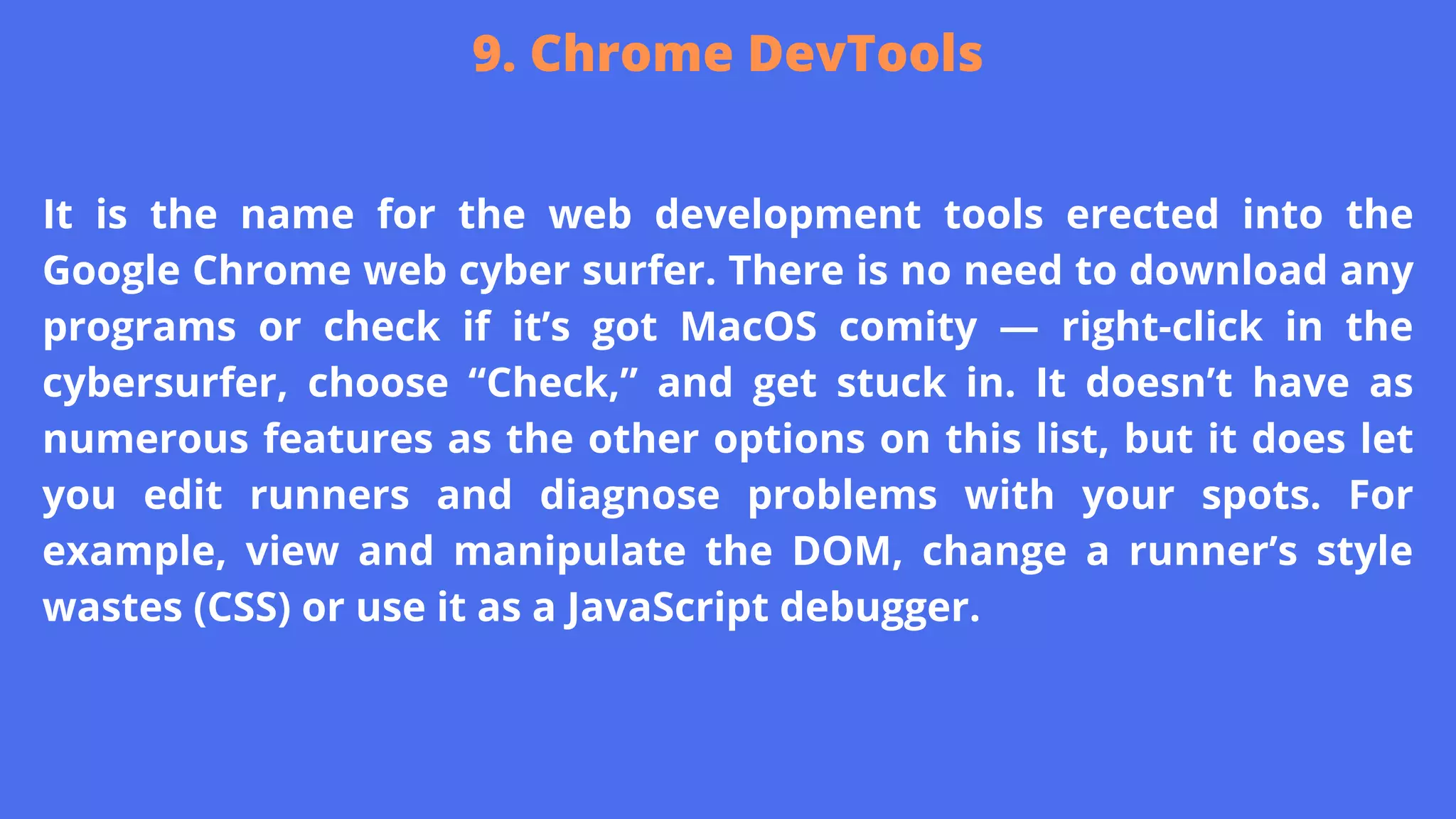 It is the name for the web development tools erected into the
Google Chrome web cyber surfer. There is no need to download any
programs or check if it’s got MacOS comity — right-click in the
cybersurfer, choose “Check,” and get stuck in. It doesn’t have as
numerous features as the other options on this list, but it does let
you edit runners and diagnose problems with your spots. For
example, view and manipulate the DOM, change a runner’s style
wastes (CSS) or use it as a JavaScript debugger.
9. Chrome DevTools
 