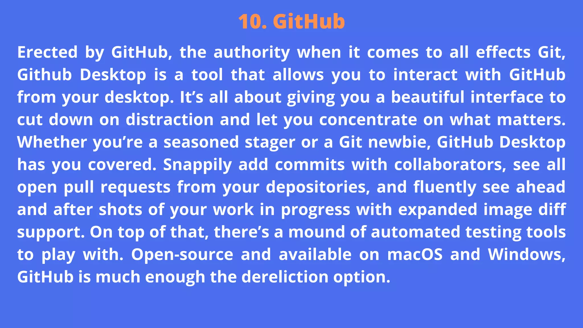 Erected by GitHub, the authority when it comes to all effects Git,
Github Desktop is a tool that allows you to interact with GitHub
from your desktop. It’s all about giving you a beautiful interface to
cut down on distraction and let you concentrate on what matters.
Whether you’re a seasoned stager or a Git newbie, GitHub Desktop
has you covered. Snappily add commits with collaborators, see all
open pull requests from your depositories, and fluently see ahead
and after shots of your work in progress with expanded image diff
support. On top of that, there’s a mound of automated testing tools
to play with. Open-source and available on macOS and Windows,
GitHub is much enough the dereliction option.
10. GitHub
 