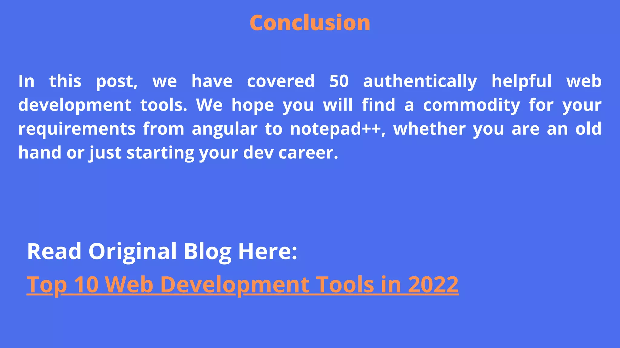 In this post, we have covered 50 authentically helpful web
development tools. We hope you will find a commodity for your
requirements from angular to notepad++, whether you are an old
hand or just starting your dev career.
Conclusion
Read Original Blog Here:
Top 10 Web Development Tools in 2022
 