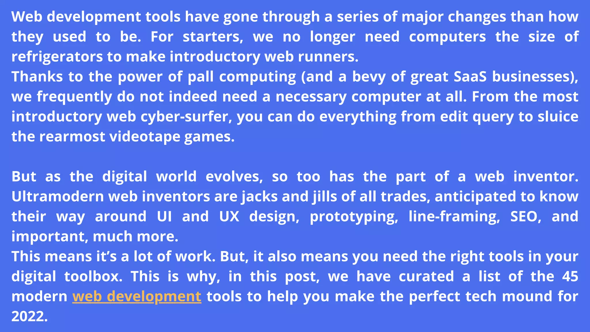 Web development tools have gone through a series of major changes than how
they used to be. For starters, we no longer need computers the size of
refrigerators to make introductory web runners.
Thanks to the power of pall computing (and a bevy of great SaaS businesses),
we frequently do not indeed need a necessary computer at all. From the most
introductory web cyber-surfer, you can do everything from edit query to sluice
the rearmost videotape games.
But as the digital world evolves, so too has the part of a web inventor.
Ultramodern web inventors are jacks and jills of all trades, anticipated to know
their way around UI and UX design, prototyping, line-framing, SEO, and
important, much more.
This means it’s a lot of work. But, it also means you need the right tools in your
digital toolbox. This is why, in this post, we have curated a list of the 45
modern web development tools to help you make the perfect tech mound for
2022.
 